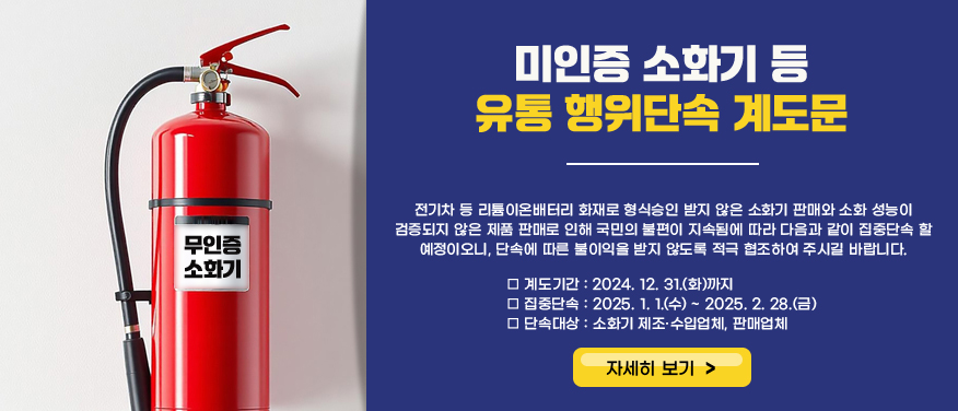 미인증 소화기 등 유통 행위단속 계도문전기차 등 리튬이온배터리 화재로 형식승인 받지 않은 소화기 판매와 소화 성능이 검증되지 않은 제품 판매로 인해 국민의 불편이 지속됨에 따라 다음과 같이 집중단속 할 예정이오니, 단속에 따른 불이익을 받지 않도록 적극 협조하여 주시길 바랍니다. □ 계도기간 : 2024. 12. 31.(화)까지 □ 집중단속 : 2025. 1. 1.(수) ~ 2025. 2. 28.(금) □ 단속대상 : 소화기 제조·수입업체, 판매업체  자세히 보기